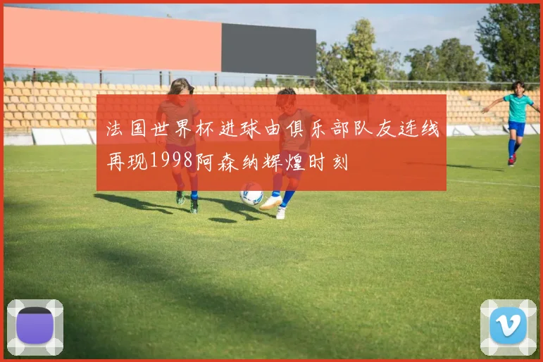 法国世界杯进球由俱乐部队友连线再现1998阿森纳辉煌时刻