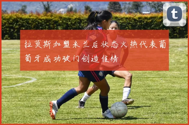 拉莫斯加盟米兰后状态火热代表葡萄牙成功破门创造佳绩