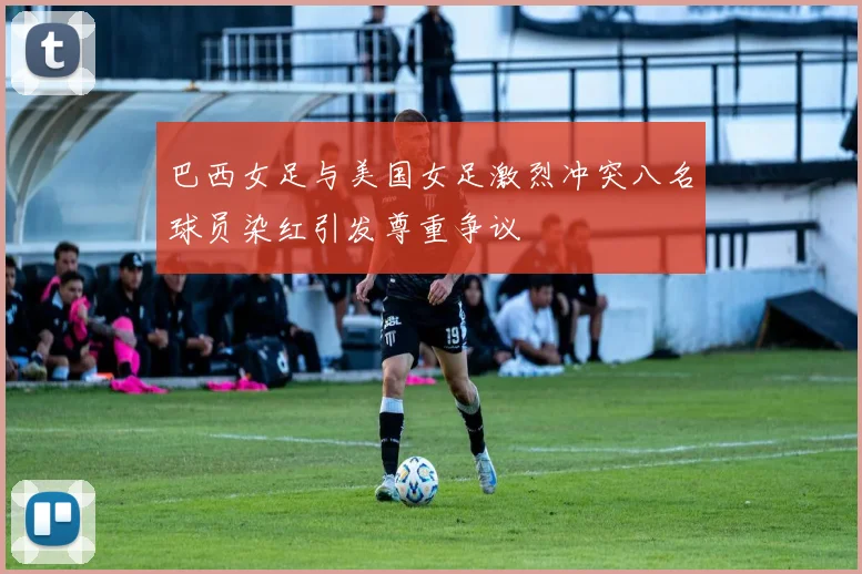 巴西女足与美国女足激烈冲突八名球员染红引发尊重争议