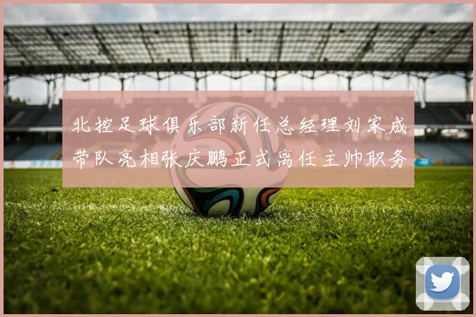 北控足球俱乐部新任总经理刘家成带队亮相张庆鹏正式离任主帅职务
