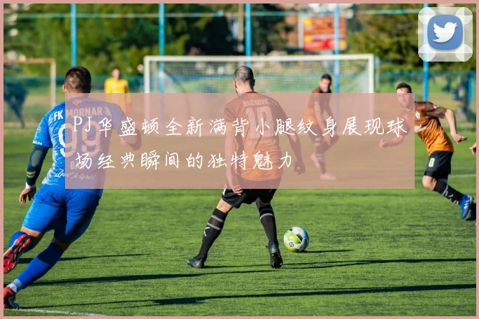 PJ华盛顿全新满背小腿纹身展现球场经典瞬间的独特魅力