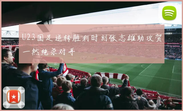 U23国足逆转胜利时刻张志雄助攻贺一然绝杀对手