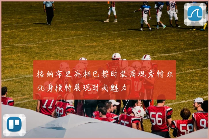格纳布里亮相巴黎时装周观秀特尔化身模特展现时尚魅力