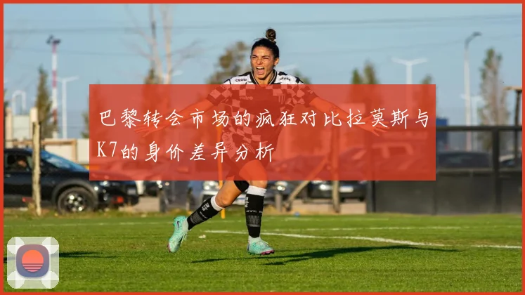 巴黎转会市场的疯狂对比拉莫斯与K7的身价差异分析