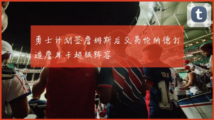 勇士计划签詹姆斯后交易伦纳德打造詹库卡超级阵容