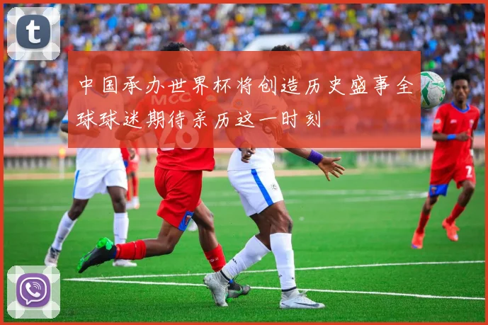 中国承办世界杯将创造历史盛事全球球迷期待亲历这一时刻