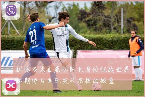 林德洛夫自豪以队长身份征战世界杯期待与老队友汉尼拔的较量
