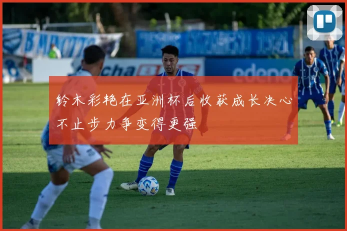 铃木彩艳在亚洲杯后收获成长决心不止步力争变得更强