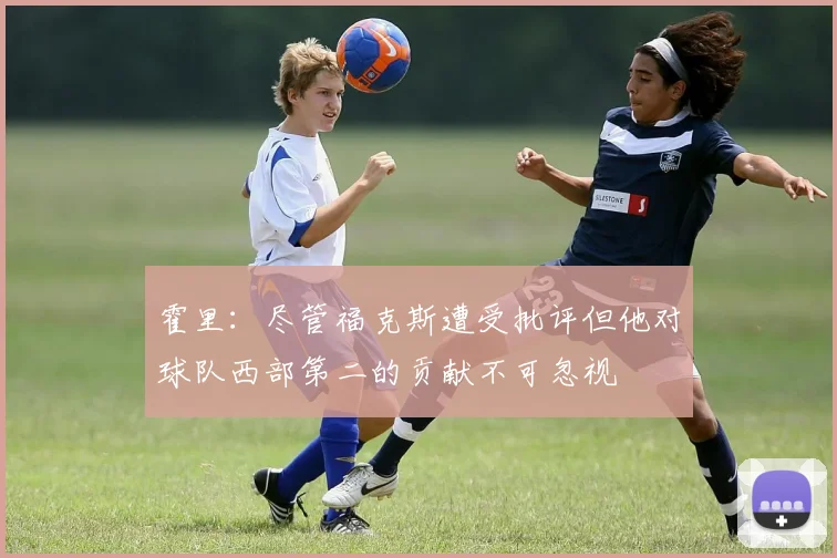 霍里：尽管福克斯遭受批评但他对球队西部第二的贡献不可忽视